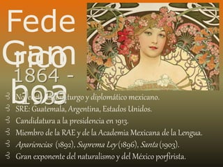 Fede
ricoGam
boa⊰ Novelista, dramaturgo y diplomático mexicano.
⊰ SRE: Guatemala, Argentina, Estados Unidos.
⊰ Candidatura a la presidencia en 1913.
⊰ Miembro de la RAE y de la Academia Mexicana de la Lengua.
⊰ Apariencias (1892), Suprema Ley (1896), Santa (1903).
⊰ Gran exponente del naturalismo y del México porfirista.
1864 -
1939
 