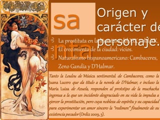 sa
nta
:
Origen y
carácter de
personaje.⊰ La prostituta en la literatura del XIX y del XX.
⊰ El crecimiento de la ciudad: vicios.
⊰ Naturalismo hispanoamericano: Cambaceres,
Zeno Gandía y D’Halmar.
Tanto la Loulou de Música sentimental de Cambaceres, como la
Juana Lucero que da título a la novela de D’Halmar, e incluso la
María Luisa de Azuela, responden al prototipo de la muchacha
ingenua a la que un incidente desgraciado en su vida la impulsa a
ejercer la prostitución, pero cuya nobleza de espíritu y su capacidad
para experimentar un amor sincero la “redimen” finalmente de su
existenciapecador(Ordiz2009, 3).
 