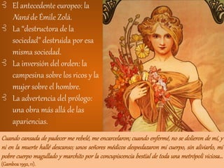⊰ El antecedente europeo: la
Naná de Émile Zolá.
⊰ La “destructora de la
sociedad” destruida por esa
misma sociedad.
⊰ La inversión del orden: la
campesina sobre los ricos y la
mujer sobre el hombre.
⊰ La advertencia del prólogo:
una obra más allá de las
apariencias.
Cuando cansada de padecer me rebelé, me encarcelaron; cuando enfermé, no se dolieron de mí, y
ni en la muerte hallé descanso; unos señores médicos despedazaron mi cuerpo, sin aliviarlo, mi
pobre cuerpo magullado y marchito por la concupiscencia bestial de toda una metrópoli viciosa…
(Gamboa1992,11).
 