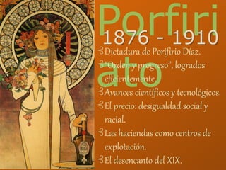 Porfiri
ato
1876 - 1910
⊰Dictadura de Porifirio Díaz.
⊰“Orden y progreso”, logrados
eficientemente.
⊰Avances científicos y tecnológicos.
⊰El precio: desigualdad social y
racial.
⊰Las haciendas como centros de
explotación.
⊰El desencanto del XIX.
 