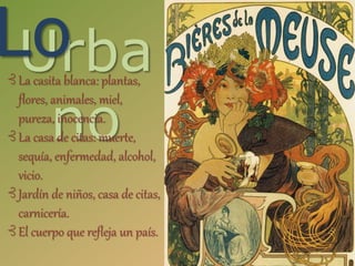 Urba
no
Lo⊰ La casita blanca: plantas,
flores, animales, miel,
pureza, inocencia.
⊰ La casa de citas: muerte,
sequía, enfermedad, alcohol,
vicio.
⊰ Jardín de niños, casa de citas,
carnicería.
⊰ El cuerpo que refleja un país.
 