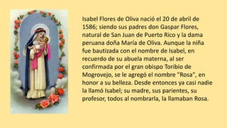 Isabel Flores de Oliva nació el 20 de abril de
1586; siendo sus padres don Gaspar Flores,
natural de San Juan de Puerto Rico y la dama
peruana doña María de Oliva. Aunque la niña
fue bautizada con el nombre de Isabel, en
recuerdo de su abuela materna, al ser
confirmada por el gran obispo Toribio de
Mogrovejo, se le agregó el nombre "Rosa", en
honor a su belleza. Desde entonces ya casi nadie
la llamó Isabel; su madre, sus parientes, su
profesor, todos al nombrarla, la llamaban Rosa.
 