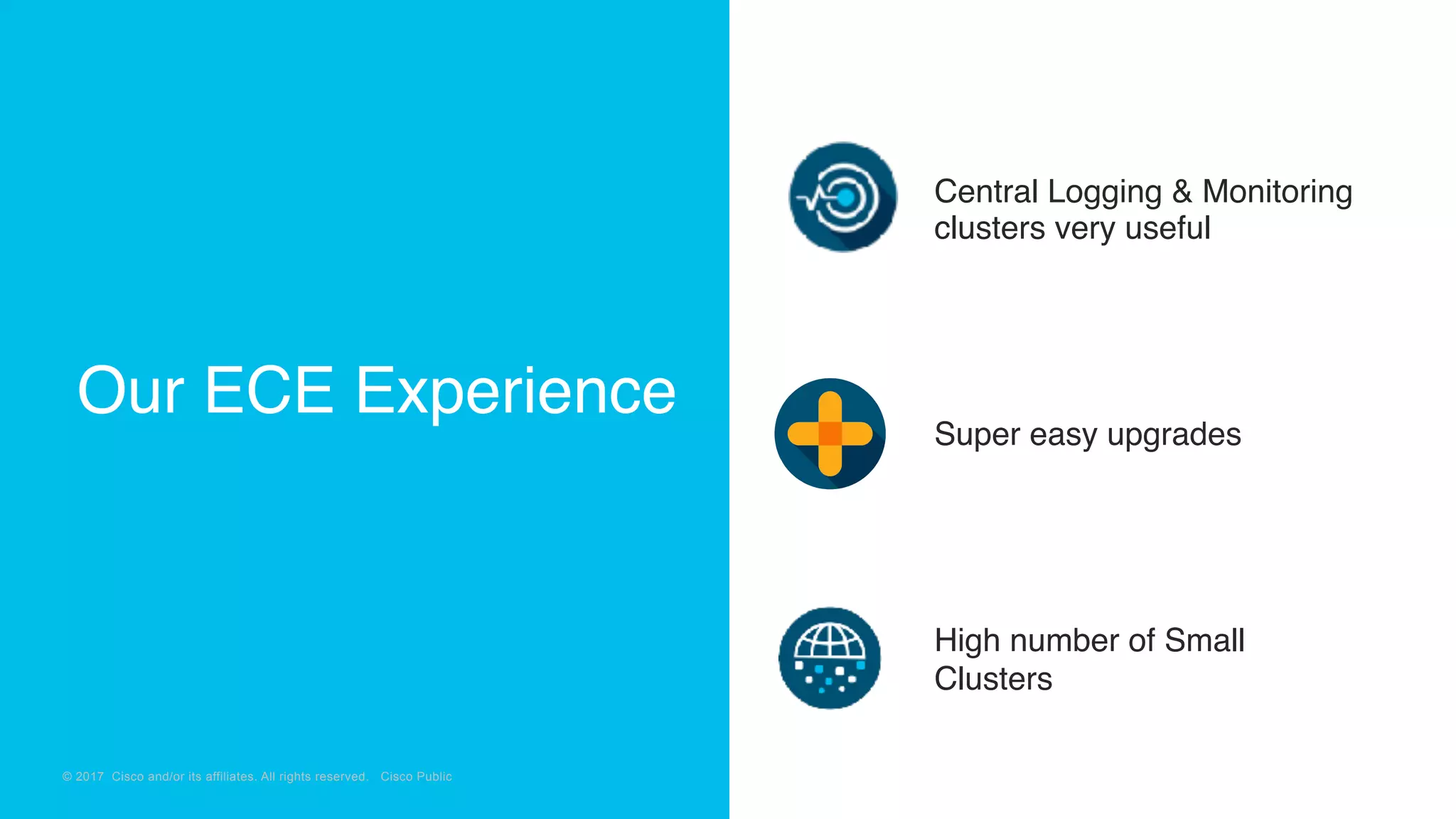 © 2018 Cisco and/or its affiliates. All rights reserved. Cisco Confidential
© 2017 Cisco and/or its affiliates. All rights reserved. Cisco Public
Central Logging & Monitoring
clusters very useful
Super easy upgrades
High number of Small
Clusters
Our ECE Experience
 