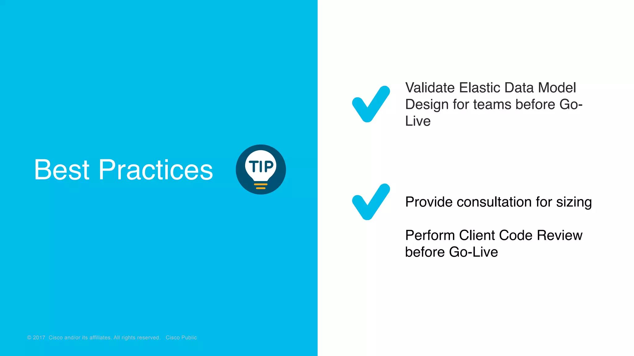 © 2018 Cisco and/or its affiliates. All rights reserved. Cisco Confidential
© 2017 Cisco and/or its affiliates. All rights reserved. Cisco Public
Validate Elastic Data Model
Design for teams before Go-
Live
Provide consultation for sizing
Perform Client Code Review
before Go-Live
Best Practices
 