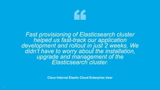 18
Fast provisioning of Elasticsearch cluster
helped us fast-track our application
development and rollout in just 2 weeks. We
didn’t have to worry about the installation,
upgrade and management of the
Elasticsearch cluster.
Cisco Internal Elastic Cloud Enterprise User
 