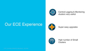 © 2018 Cisco and/or its affiliates. All rights reserved. Cisco Confidential
© 2017 Cisco and/or its affiliates. All rights reserved. Cisco Public
Central Logging & Monitoring
clusters very useful
Super easy upgrades
High number of Small
Clusters
Our ECE Experience
 