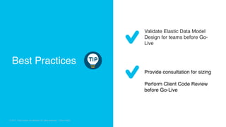 © 2018 Cisco and/or its affiliates. All rights reserved. Cisco Confidential
© 2017 Cisco and/or its affiliates. All rights reserved. Cisco Public
Validate Elastic Data Model
Design for teams before Go-
Live
Provide consultation for sizing
Perform Client Code Review
before Go-Live
Best Practices
 