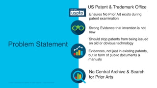 © 2018 Cisco and/or its affiliates. All rights reserved. Cisco Confidential© 2018 Cisco and/or its affiliates. All rights reserved. Cisco Confidential
Problem Statement
US Patent & Trademark Office
Should stop patents from being issued
on old or obvious technology
No Central Archive & Search
for Prior Arts
Ensures No Prior Art exists during
patent examination
Evidences, not just in existing patents,
but in form of public documents &
manuals
Strong Evidence that invention is not
new
 