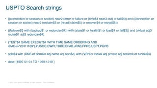 © 2017 Cisco and/or its affiliates. All rights reserved. Cisco Confidential
USPTO Search strings
• ((connection or session or socket) near2 (error or failure or (time$4 near3 out) or fail$4)) and ((connection or
session or socket) near2 (reclaim$5 or (re adj claim$5) or recover$4 or recycl$5))
• ((failover$3 with (backup$1 or redundan$4)) with (state$1 or health$1 or load$1 or fail$3)) and (virtual adj3
router$1 adj3 redundan$4)
• (TEST$4 SAME EXECUT$4 WITH TIME SAME ORDERING AND
@AD<="20111109").#USOC,DWPI,TDBD,EPAB,JPAB,FPRS,USPT,PGPB
• split$4 with (DNS or domain adj name adj serv$3) with (VPN or virtual adj private adj network or tunnel$4)
• date: [1997-01-01 TO 1999-12-01]
 