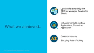 © 2018 Cisco and/or its affiliates. All rights reserved. Cisco Confidential
© 2017 Cisco and/or its affiliates. All rights reserved. Cisco Public
Operational Efficiency with
ECE for Managed Service for
Elastic
Enhancements to existing
Applications, Core of an
Application
Good for Industry
Stopping Patent Trolling
What we achieved..
 