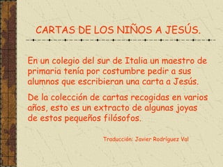 CARTAS DE LOS NIÑOS A JESÚS. En un colegio del sur de Italia un maestro de primaria tenía por costumbre pedir a sus alumnos que escribieran una carta a Jesús. De la colección de cartas recogidas en varios años, esto es un extracto de algunas joyas de estos pequeños filósofos. Traducción: Javier Rodríguez Val 