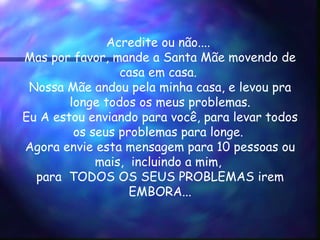 Acredite ou não....  Mas por favor, mande a Santa Mãe movendo de casa em casa.  Nossa Mãe andou pela minha casa, e levou pra  longe todos os meus problemas.  Eu A estou enviando para você, para levar todos os seus problemas para longe.  Agora envie esta mensagem para 10 pessoas ou mais,  incluindo a mim,  para  TODOS OS SEUS PROBLEMAS irem EMBORA... 