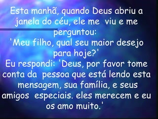 Esta manhã, quando Deus abriu a janela do céu, ele me  viu e me perguntou:  'Meu filho, qual seu maior desejo  para hoje?'  Eu respondi: 'Deus, por favor tome conta da  pessoa que está lendo esta  mensagem, sua família, e seus amigos  especiais. eles merecem e eu os amo muito.'  