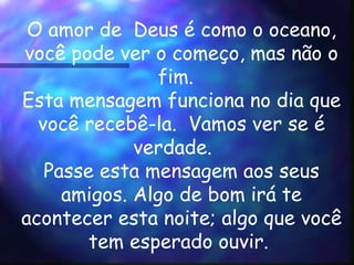 O amor de  Deus é como o oceano, você pode ver o começo, mas não o  fim.    Esta mensagem funciona no dia que você recebê-la.  Vamos ver se é verdade.    Passe esta mensagem aos seus amigos. Algo de bom irá te acontecer esta noite; algo que você tem esperado ouvir.      