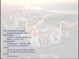 TIPO DE EDIFICO Y FUNCIÓN:
Templo. Arquitectura religiosa.
CRONOLOGÍA:
1ª edad de oro del arte bizantino
Siglo vi d.C (532-537)
LOCALIZACIÓN:
Constantinopla, actual Estambul,
Capital del imperio Bizantino.
AUTOR:
Antemio de Tralles e Isidro de Mileto
por encargo del Emperador Justiniano.
ESTILO:
Arte Bizantino.