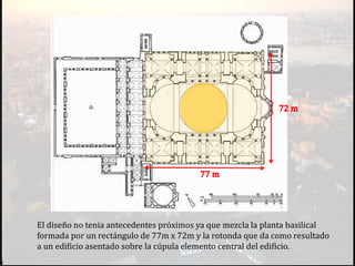 El diseño no tenia antecedentes próximos ya que mezcla la planta basilical
formada por un rectángulo de 77m x 72m y la rotonda que da como resultado
a un edificio asentado sobre la cúpula elemento central del edificio.
