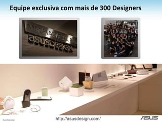 Inovadora em tendências!EcológicoLuxo & Estado da ArteConceitoGamersU6V BambooASUS Lamborguini VX5WE PCG51vxPreoucupação com o meio-ambiente desde os processos de produção até o design de produtos proximos da natureza.Produtos com tecnologia de ponta e design exuberante que aproximam nossa marca dos consumidores mais exigentes.Produtos especialmente desenhados para o público gamer com marca própria e reconhecimento internacional.Produtos especialmente desenhados para o público gamer com marca própria e reconhecimento internacional.G51vxOverclockingStationFoldUnfold Notebook - Inspirados em origamis e dobradura- Tão fino quanto uma folha de papel sulfitePlaca de Vídeo ASUS MARS - Geforce GTX 285 x2- 4GB de RAM DDR3Green Serires MonitorsGTX 285 MatrixMaximus III Gene