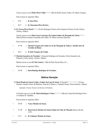 25 jun 2015 Descendentes de D. Aldara Página 10
Tereza casou-se com Pedro Pires Velho200,201,202,203
, filho de Pedro Soares Velho e D. Maria Vasques.
Eles tiveram os seguintes filhos
+ 45 F i. D. Ines Pires.
+ 46 F ii. D. Ouroanna Pires Pereira.
26.D. Tereza Pires Portel204,205,206,207
(Froile Rodrigues Pereira, Rui Gonçalves Pereira, Froile Afonso,
Afonso, Aldara).
Tereza casou-se com Dom Vasco Lourenço da Cunha Senhor do Morgado da Taboa208,209,210,211
,
filho de Dom Lourenço Fernandes da Cunha e D. Maria Lourenço Macieira.
Eles tiveram os seguintes filhos
+ 47 M i. Martim Vasques da Cunha 3.o Sr.do Morgado de Taboa e Alcaide-mor de
Cerolico de Basto.
+ 48 F ii. D. Inês Vasques da Cunha.
27.Martim Gonçalves de Normães212
(Gonçalo Rodrigues de Normães, Elvira Gonçalves de
Palmeira, Froile Afonso, Afonso, Aldara).
Martim casou-se com D. Mor Soares213
, filha de Dom Soeiro Dias e N....
Eles tiveram os seguintes filhos
+ 49 M i. Dom Rodrigo Rodrigues de Normães.
Sétima Geração
28.Dom Mendo de Souza Conde e Senhor da Casa de Souza "O Souzão"214,215,216,217,218,219,220,221
(Urraca
Sanches, Sancho Nunes de Barboza, Nuno de Cellanova, Teobaldo Nunes, Nuno Guterres, Aldara).
Apelidado o Souzão, Padroeiro do Mosteiro de Pombeiro.
O Souzão casou-se com D. Maria Rodrigues Veloso222,223,224,225,226
, filha de Conde Dom Rodrigo Peres
e Condessa D. Alambra.
Eles tiveram os seguintes filhos
+ 50 M i. Vasco Mendes de Souza.
+ 51 M ii. Dom Garcia Mendes de Souza Senhor de Vilar de Macada faleceu dd mm
1239.
+ 52 F iii. D. Guiomar Mendes de Souza.
 