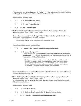 25 jun 2015 Descendentes de D. Aldara Página 14
Vasco casou-se com D. Inês Lourenço da Cunha303,304,305,306
, filha de Lourenço Martins da Cunha S.r
do Morgado de Pombeiro e Sr. de Riba de Vizela e D. Maria Louzão.
Eles tiveram os seguintes filhos
+ 74 F i. D. Aldonça Vasques Pereira.
+ 75 F ii. D. Joana Vasques Pereira.
+ 76 M iii. Rui Vasques Pereira.
40.D. Estevainha Gonçalves Pereira307,308,309,310
(Gonçalo Pereira, Pedro Rodrigues Pereira, Rui
Gonçalves Pereira, Froile Afonso, Afonso, Aldara).
Estevainha casou-se com (1) João Rodrigues Pimentel Senhor do Morgado de Semelhe311,312,313
,
filho de Rui Vasques Pimentel e D. Tereza Rodrigues.
Viveo no temmpo do Rey D.Aff.o IV com quem se achou na Batalha do Sallado.
João e Estevainha tiveram os seguintes filhos:
+ 77 M i. Gonçalo Annes Pimentel Senhor do Morgado de Semelhe.
78 F ii. D. Leonor Rodrigues314,315
.
Leonor casou-se com Gonçalo Mendes de Vasconcelos Senhor de Pedrogão e
Riba Homem316,317,318,319
, filho de Mem Rodrigues de Vasconcelos Senhor da Torre de
Vasconcelos e D. Maria Martins Zote.
Foi Cap.m-mor no Cerco de Lisboa, e Sr. de Pedrogào e Riba Homem e da Portagem de
Coimbra e teve de puro e herdade as terras de Catanhede e outras m.tas, foi do Concelho
do Rey D.Fernando, Fronteiro-mor de L.xa, Sr. das Villas de Louzào, Soalhaens, Larim,
Penella, Villa Chão, Pr.a da Terra de Travassos, Cazaes de sendim com todos os deveres
de Gudinhaens e do Morgado de Arega, da q.ta do Couto de Normaens.
Estevainha também casou-se com1 (2) Vasco Annes de Soalhães320,321,322,323
, filho de João Martins de
Soalhães Arcebispo de Braga e N....
41.Dom Rui Gonçalves Pereira "O Liberal"324,325,326
(Gonçalo Pereira, Pedro Rodrigues Pereira, Rui
Gonçalves Pereira, Froile Afonso, Afonso, Aldara).
O Liberal casou-se com (1) D. Beringeira Nunes Barreto327
, filha de Nuno Martins Barreto e D.
Maria Annes de Valladares.
Eles tiveram os seguintes filhos
+ 79 M i. Dom Álvaro Pereira.
+ 80 M ii. D. Rui Gonçalves Pereira Senhor da Quinta e Solar de Matos.
81 F iii. D. Constança Rodrigues Pereira Sr.a da Vila Marim328
.
 