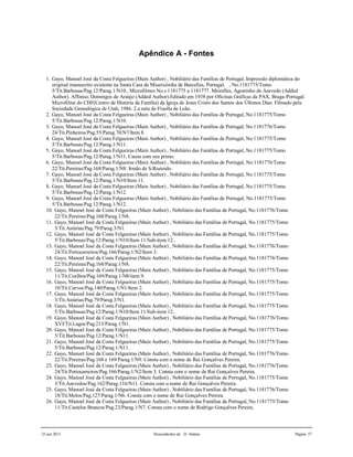 25 jun 2015 Descendentes de D. Aldara Página 37
Apêndice A - Fontes
1. Gayo, Manoel José da Costa Felgueiras (Main Author) , Nobiliário das Famílias de Portugal, Impressão diplomática do
original manuscrito existente na Santa Casa de Misericórdia de Barcellos, Portugal. , No.1181775/Tomo
5/Tit.Barbosas/Pag.12/Parag.1/N10., Microfilmes No.s 1181775 a 1181777. Meirelles, Agostinho de Azevedo (Added
Author). Affonso, Domingos de Araújo (Added Author).Editado em 1938 por Oficinas Gráficas da PAX, Braga-Portugal.
Microfilme do CHF(Centro de História da Família) da Igreja de Jesus Cristo dos Santos dos Últimos Dias. Filmado pela
Sociedade Genealógica de Utah, 1986. 2.a neta de Fruella de Leão.
2. Gayo, Manoel José da Costa Felgueiras (Main Author) , Nobiliário das Famílias de Portugal, No.1181775/Tomo
5/Tit.Barbosas/Pag.12/Parag.1/N10.
3. Gayo, Manoel José da Costa Felgueiras (Main Author) , Nobiliário das Famílias de Portugal, No.1181776/Tomo
24/Tit.Pinheiros/Pag.55/Parag.70/N7/Item 8.
4. Gayo, Manoel José da Costa Felgueiras (Main Author) , Nobiliário das Famílias de Portugal, No.1181775/Tomo
5/Tit.Barbosas/Pag.12/Parag.1/N11.
5. Gayo, Manoel José da Costa Felgueiras (Main Author) , Nobiliário das Famílias de Portugal, No.1181775/Tomo
5/Tit.Barbosas/Pag.12/Parag.1/N11. Casou com seu primo.
6. Gayo, Manoel José da Costa Felgueiras (Main Author) , Nobiliário das Famílias de Portugal, No.1181776/Tomo
22/Tit.Pereiras/Pag.168/Parag.1/N8. Irmão de S.Rozendo.
7. Gayo, Manoel José da Costa Felgueiras (Main Author) , Nobiliário das Famílias de Portugal, No.1181775/Tomo
5/Tit.Barbosas/Pag.12/Parag.1/N10/Item 11.
8. Gayo, Manoel José da Costa Felgueiras (Main Author) , Nobiliário das Famílias de Portugal, No.1181775/Tomo
5/Tit.Barbosas/Pag.12/Parag.1/N12.
9. Gayo, Manoel José da Costa Felgueiras (Main Author) , Nobiliário das Famílias de Portugal, No.1181775/Tomo
5/Tit.Barbosas/Pag.12/Parag.1/N12.
10. Gayo, Manoel José da Costa Felgueiras (Main Author) , Nobiliário das Famílias de Portugal, No.1181776/Tomo
22/Tit.Pereiras/Pag.168/Parag.1/N8.
11. Gayo, Manoel José da Costa Felgueiras (Main Author) , Nobiliário das Famílias de Portugal, No.1181775/Tomo
3/Tit.Astúrias/Pag.79/Parag.3/N1.
12. Gayo, Manoel José da Costa Felgueiras (Main Author) , Nobiliário das Famílias de Portugal, No.1181775/Tomo
5/Tit.Barbosas/Pag.12/Parag.1/N10/Item 11/Sub-item 12..
13. Gayo, Manoel José da Costa Felgueiras (Main Author) , Nobiliário das Famílias de Portugal, No.1181776/Tomo
24/Tit.Portocarreiros/Pag.166/Parag.1/N2/Item 3.
14. Gayo, Manoel José da Costa Felgueiras (Main Author) , Nobiliário das Famílias de Portugal, No.1181776/Tomo
22/Tit.Pereiras/Pag.168/Parag.1/N8.
15. Gayo, Manoel José da Costa Felgueiras (Main Author) , Nobiliário das Famílias de Portugal, No.1181775/Tomo
11/Tit.Coelhos/Pag.169/Parag.1/N8/item 9.
16. Gayo, Manoel José da Costa Felgueiras (Main Author) , Nobiliário das Famílias de Portugal, No.1181775/Tomo
10/Tit.Curvos/Pag.140/Parag.1/N1/Item 2.
17. Gayo, Manoel José da Costa Felgueiras (Main Author) , Nobiliário das Famílias de Portugal, No.1181775/Tomo
3/Tit.Astúrias/Pag.79/Parag.3/N1.
18. Gayo, Manoel José da Costa Felgueiras (Main Author) , Nobiliário das Famílias de Portugal, No.1181775/Tomo
5/Tit.Barbosas/Pag.12/Parag.1/N10/Item 11/Sub-item 12..
19. Gayo, Manoel José da Costa Felgueiras (Main Author) , Nobiliário das Famílias de Portugal, No.1181776/Tomo
XVI/Tit.Lagos/Pag.213/Parag.1/N1.
20. Gayo, Manoel José da Costa Felgueiras (Main Author) , Nobiliário das Famílias de Portugal, No.1181775/Tomo
5/Tit.Barbosas/Pag.12/Parag.1/N11.
21. Gayo, Manoel José da Costa Felgueiras (Main Author) , Nobiliário das Famílias de Portugal, No.1181775/Tomo
5/Tit.Barbosas/Pag.12/Parag.1/N11.
22. Gayo, Manoel José da Costa Felgueiras (Main Author) , Nobiliário das Famílias de Portugal, No.1181776/Tomo
22/Tit.Pereiras/Pag.168 e 169/Parag.1/N9. Consta com o nome de Rui Gonçalves Pereira.
23. Gayo, Manoel José da Costa Felgueiras (Main Author) , Nobiliário das Famílias de Portugal, No.1181776/Tomo
24/Tit.Portocarreiros/Pag.166/Parag.1/N2/Item 3. Consta com o nome de Rui Gonçalves Pereira.
24. Gayo, Manoel José da Costa Felgueiras (Main Author) , Nobiliário das Famílias de Portugal, No.1181775/Tomo
3/Tit.Azevedos/Pag.162/Parag.116/N11. Consta com o nome de Rui Gonçalves Pereira.
25. Gayo, Manoel José da Costa Felgueiras (Main Author) , Nobiliário das Famílias de Portugal, No.1181776/Tomo
18/Tit.Melos/Pag.127/Parag.1/N6. Consta com o nome de Rui Gonçalves Pereira.
26. Gayo, Manoel José da Costa Felgueiras (Main Author) , Nobiliário das Famílias de Portugal, No.1181775/Tomo
11/Tit.Castelos Brancos/Pag.23/Parag.1/N7. Consta com o nome de Rodrigo Gonçalves Pereira.
 