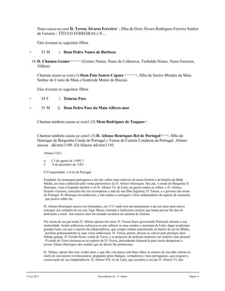 25 jun 2015 Descendentes de D. Aldara Página 6
Nuno casou-se com D. Teresa Álvares Ferreira131
, filha de Dom Álvaro Rodrigues Ferreira Senhor
de Ferreira - TÍTULO FERREIRAS e N....
Eles tiveram os seguintes filhos
+ 33 M i. Dom Pedro Nunes de Barboza.
18.D. Chamoa Gomes132,133,134,135
(Gomes Nunes, Nuno de Cellanova, Teobaldo Nunes, Nuno Guterres,
Aldara).
Chamoa casou-se com (1) Dom Paio Soares Capata136,137,138,139,140
, filho de Soeiro Mendes da Maia
Senhor do Couto da Maia e Gontrode Moniz de Biscaia.
Eles tiveram os seguintes filhos
+ 34 F i. Ximena Paes.
+ 35 M ii. Dom Pedro Paes da Maia Alferes-mor.
Chamoa também casou-se com1 (2) Mem Rodrigues de Tougues141
.
Chamoa também casou-se com1 (3) D. Afonso Henriques Rei de Portugal142,143,144
, filho de
Henrique de Borgonha Conde de Portugal e Teresa de Castela Condessa de Portugal. Afonso
nasceu dd/mm/1109. Ele faleceu dd/mm/1185.
Afonso I (D.)
n. [ 5 de agosto de 1109] *.
f. 6 de dezembro de 1185.
O Conquistador, 1.ð rei de Portugal.
Fundador da monarquia portuguesa e um dos vultos mais notáveis da nossa história e da história da Idade
Média; era mais conhecido pelo nome patronímico de D. Afonso Henriques. Seu pai, o conde de Borgonha D.
Henrique, viera a Espanha auxiliar o rei D. Afonso VI, de Leão, na guerra contra os infiéis, e D. Afonso,
ficando vitorioso, concedeu-lhe em recompensa a mão de sua filha ilegítima, D. Teresa, e o governo das terras
de Portugal. D. Henrique era ambicioso, e não tardou a conseguir o ficar independente da espécie de suserania,
que pesava sobre ele.
D. Afonso Henriques nasceu em Guimarães, em 1111 onde tem um monumento e até aos doze anos esteve
entregue aos cuidados de seu aio, Egas Moniz, honrado e lealíssimo carácter que tantas provas lhe deu de
dedicação e amor. Aos catorze anos foi armado cavaleiro na catedral de Zamora.
Por morte de seu pai tendo D. Afonso apenas três anos, D. Teresa ficara governando Portucale durante a sua
menoridade. Sendo ambiciosa, esforçava-se por subtrair os seus estados à suserania de Leão; daqui resultaram
grandes lutas, em que o espírito da independência, que sempre tinham manifestado os barões do sul do Minho,
auxiliou poderosamente as suas vistas ambiciosas. D. Teresa, porém, deixou-se cativar pelo prestígio dum
fidalgo galego, D. Fernão Peres, conde de Trava, e os projectos de ambição tomaram um carácter mais pessoal.
O conde de Trava insinuou-se no espírito de D. Teresa, pretendendo desposá-la para assim desapossar o
jovem Afonso Henriques dos estados que de direito lhe pertenciam.
D. Afonso, apesar dos seus verdes anos, e que não vira nunca com bons olhos os amores de sua mãe, tornou-se
chefe do movimento revolucionário, preparado pelos fidalgos, verdadeiros e leais portugueses, que exigiam a
conservação da sua independência. D. Afonso VII, rei de Leão, que sucedera a seu pai D. Afonso VI, não
 