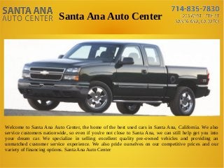 Santa Ana Auto Center
Welcome to Santa Ana Auto Center, the home of the best used cars in Santa Ana, California. We also
service customers nationwide, so even if you're not close to Santa Ana, we can still help get you into
your dream car. We specialize in selling excellent quality pre-owned vehicles and providing an
unmatched customer service experience. We also pride ourselves on our competitive prices and our
variety of financing options. Santa Ana Auto Center
 