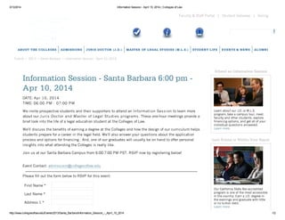 3/13/2014 Information Session - April 10, 2014 | Colleges of Law
http://www.collegesoflaw.edu/Events/2013/Santa_Barbara/Information_Session_-_April_10_2014 1/2
Giving|Student Gateway|Faculty & Staff Portal
Events • 2013 • Santa Barbara • Information Session - April 10, 2014
ABOUT THE COLLEGES ADMISSIONS JURIS DOCTOR (J.D.) MASTER OF LEGAL STUDIES (M.L.S.) STUDENT LIFE EVENTS & NEWS ALUMNI
Information Session - Santa Barbara 6:00 pm -
Apr 10, 2014
DATE: Apr 10, 2014
TIME: 06:00 PM - 07:00 PM
We invite prospective students and their supporters to attend an Information Session to learn more
about our Juris Doctor and Master of Legal Studies programs. These one-hour meetings provide a
brief look into the life of a legal education student at the Colleges of Law.
Weʼll discuss the benefits of earning a degree at the Colleges and how the design of our curriculum helps
students prepare for a career in the legal field. Weʼll also answer your questions about the application
process and options for financing . And, one of our graduates will usually be on hand to offer personal
insights into what attending the Colleges is really like.
Join us at our Santa Barbara Campus from 6:00-7:00 PM PST. RSVP now by registering below!
Event Contact: admissions@collegesoflaw.edu
Please fill out the form below to RSVP for this event:
First Name *
Last Name *
Address 1 *
Attend an Information Session
Learn about our J.D. or M.L.S.
program, take a campus tour, meet
faculty and other students, explore
financing options, and get all of your
individual questions answered.
Learn more.
Law School is Within Your Reach
Our California State Bar-accredited
program is one of the most accessible
in the country. Earn a J.D. degree in
the evenings and graduate with little
or no tuition debt.
Learn more.
 