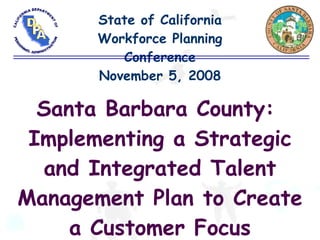 State of California Workforce Planning Conference November 5, 2008 Santa Barbara County:  Implementing a Strategic and Integrated Talent Management Plan to Create a Customer Focus 