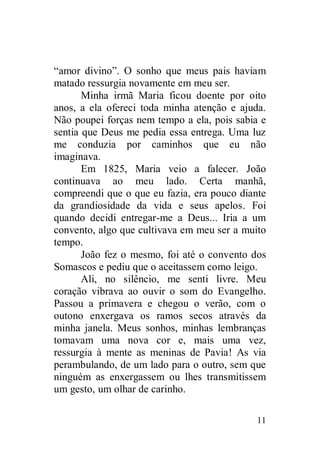 “amor divino”. O sonho que meus pais haviam
matado ressurgia novamente em meu ser.
       Minha irmã Maria ficou doente por oito
anos, a ela ofereci toda minha atenção e ajuda.
Não poupei forças nem tempo a ela, pois sabia e
sentia que Deus me pedia essa entrega. Uma luz
me conduzia por caminhos que eu não
imaginava.
       Em 1825, Maria veio a falecer. João
continuava ao meu lado. Certa manhã,
compreendi que o que eu fazia, era pouco diante
da grandiosidade da vida e seus apelos. Foi
quando decidi entregar-me a Deus... Iria a um
convento, algo que cultivava em meu ser a muito
tempo.
       João fez o mesmo, foi até o convento dos
Somascos e pediu que o aceitassem como leigo.
       Ali, no silêncio, me senti livre. Meu
coração vibrava ao ouvir o som do Evangelho.
Passou a primavera e chegou o verão, com o
outono enxergava os ramos secos através da
minha janela. Meus sonhos, minhas lembranças
tomavam uma nova cor e, mais uma vez,
ressurgia à mente as meninas de Pavia! As via
perambulando, de um lado para o outro, sem que
ninguém as enxergassem ou lhes transmitissem
um gesto, um olhar de carinho.

                                            11
 