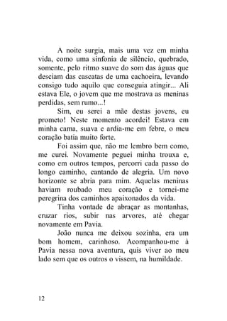 A noite surgia, mais uma vez em minha
vida, como uma sinfonia de silêncio, quebrado,
somente, pelo ritmo suave do som das águas que
desciam das cascatas de uma cachoeira, levando
consigo tudo aquilo que conseguia atingir... Ali
estava Ele, o jovem que me mostrava as meninas
perdidas, sem rumo...!
      Sim, eu serei a mãe destas jovens, eu
prometo! Neste momento acordei! Estava em
minha cama, suava e ardia-me em febre, o meu
coração batia muito forte.
      Foi assim que, não me lembro bem como,
me curei. Novamente peguei minha trouxa e,
como em outros tempos, percorri cada passo do
longo caminho, cantando de alegria. Um novo
horizonte se abria para mim. Aquelas meninas
haviam roubado meu coração e tornei-me
peregrina dos caminhos apaixonados da vida.
      Tinha vontade de abraçar as montanhas,
cruzar rios, subir nas arvores, até chegar
novamente em Pavia.
      João nunca me deixou sozinha, era um
bom homem, carinhoso. Acompanhou-me à
Pavia nessa nova aventura, quis viver ao meu
lado sem que os outros o vissem, na humildade.




12
 