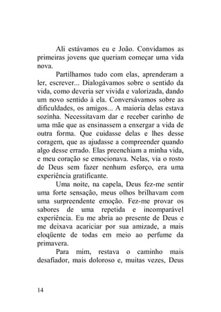Ali estávamos eu e João. Convidamos as
primeiras jovens que queriam começar uma vida
nova.
       Partilhamos tudo com elas, aprenderam a
ler, escrever... Dialogávamos sobre o sentido da
vida, como deveria ser vivida e valorizada, dando
um novo sentido à ela. Conversávamos sobre as
dificuldades, os amigos... A maioria delas estava
sozinha. Necessitavam dar e receber carinho de
uma mãe que as ensinassem a enxergar a vida de
outra forma. Que cuidasse delas e lhes desse
coragem, que as ajudasse a compreender quando
algo desse errado. Elas preenchiam a minha vida,
e meu coração se emocionava. Nelas, via o rosto
de Deus sem fazer nenhum esforço, era uma
experiência gratificante.
       Uma noite, na capela, Deus fez-me sentir
uma forte sensação, meus olhos brilhavam com
uma surpreendente emoção. Fez-me provar os
sabores de uma repetida e incomparável
experiência. Eu me abria ao presente de Deus e
me deixava acariciar por sua amizade, a mais
eloqüente de todas em meio ao perfume da
primavera.
       Para mim, restava o caminho mais
desafiador, mais doloroso e, muitas vezes, Deus



14
 