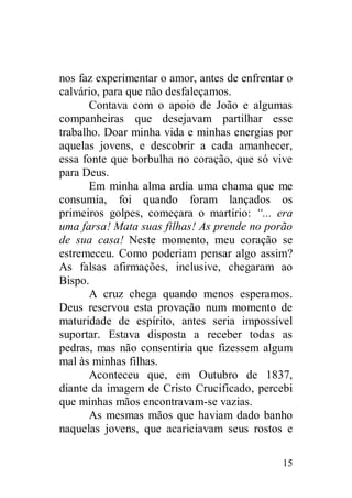 nos faz experimentar o amor, antes de enfrentar o
calvário, para que não desfaleçamos.
       Contava com o apoio de João e algumas
companheiras que desejavam partilhar esse
trabalho. Doar minha vida e minhas energias por
aquelas jovens, e descobrir a cada amanhecer,
essa fonte que borbulha no coração, que só vive
para Deus.
       Em minha alma ardia uma chama que me
consumia, foi quando foram lançados os
primeiros golpes, começara o martírio: “... era
uma farsa! Mata suas filhas! As prende no porão
de sua casa! Neste momento, meu coração se
estremeceu. Como poderiam pensar algo assim?
As falsas afirmações, inclusive, chegaram ao
Bispo.
       A cruz chega quando menos esperamos.
Deus reservou esta provação num momento de
maturidade de espírito, antes seria impossível
suportar. Estava disposta a receber todas as
pedras, mas não consentiria que fizessem algum
mal às minhas filhas.
       Aconteceu que, em Outubro de 1837,
diante da imagem de Cristo Crucificado, percebi
que minhas mãos encontravam-se vazias.
       As mesmas mãos que haviam dado banho
naquelas jovens, que acariciavam seus rostos e

                                              15
 