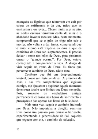 enxugava as lágrimas que teimavam em cair por
causa do sofrimento e da dor, mãos que as
ensinaram a escrever... Chorei muito a princípio,
as noites escuras tomavam conta de mim e o
abandono invadiu meu ser. Mas, neste momento,
compreendi que se o grão de trigo não cair e
morrer, não voltara a dar frutos, compreendi que
o amor eterno está exposto na cruz e que os
caminhos de Deus são surpreendentes. É preciso
deixar o remo nas mãos de Deus, para possamos
cruzar o “grande oceano”: Por Deus, estava
começando a compreender a vida. A dança da
vida seguia no ritmo de Deus. Eu tinha que
percorrer o caminho de Deus, não o meu.
       Confesso que foi um desprendimento
terrível, como um forte vendaval. A presença de
João e das três companheiras que seguiam
comigo, me ajudaram a suportar aquele momento
de entrega total e sem limites que Deus me pedia.
Pois,     somente     os    verdadeiros   amigos
permanecem conosco nas horas de sofrimento e
provações e não apenas nas horas de felicidade.
       Mais uma vez, seguia o caminho indicado
por Deus. Não importava a direção; senti-me
livre como um pássaro para cruzar o horizonte,
experimentando a generosidade do Pai. Aqueles
que seguem com ele, o caminho da salvação,

16
 