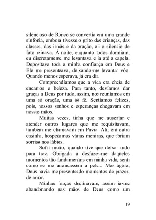 silencioso de Ronco se convertia em uma grande
sinfonia, embora tivesse o grito das crianças, das
classes, das irmãs e da oração, ali o silencio de
fato reinava. À noite, enquanto todos dormiam,
eu discretamente me levantava e ia até a capela.
Depositava toda a minha confiança em Deus e
Ele me presenteava, deixando-me levantar vôo.
Quando menos esperava, já era dia.
       Compreendíamos que a vida era cheia de
encantos e beleza. Para tanto, devíamos dar
graças a Deus por tudo, assim, nos reuníamos em
uma só oração, uma só fé. Sentíamos felizes,
pois, nossos sonhos e esperanças chegavam em
nossas mãos.
       Muitas vezes, tinha que me ausentar e
atender outros lugares que me requisitavam,
também me chamavam em Pavia. Ali, em outra
casinha, hospedamos várias meninas, que abriam
sorriso nos lábios.
       Sofri muito, quando tive que deixar tudo
para traz. Obrigada a desfazer-me daqueles
momentos tão fundamentais em minha vida, senti
como se me arrancassem a pele... Mas agora,
Deus havia me presenteado momentos de prazer,
de amor.
       Minhas forças declinavam, assim ia-me
abandonando nas mãos de Deus como um

                                               19
 
