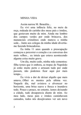 MINHA VIDA

       Assim narrou M. Benedita...
       Eu vivi uma infância feliz, no meio da
roça, rodeada do carinho dos meus pais e irmãos,
que gostavam muito de mim. Ainda me lembro
dos campos verdes por onde brincava, dos
mananciais cristalinos onde matava a minha
sede... Junto aos colegas da minha idade divertia-
me fazendo brincadeiras.
       Eu tinha 11 anos quando a preocupação
começou a percorrer o coração e as conversas dos
mais velhos... eu intuía que estava acontecendo
alguma coisa muito grave.
       Um dia, muito cedo, minha mãe comentou:
filha temos que ir embora, as tropas de Napoleão
já estão muito perto e arrasam tudo por onde
passam, não podemos ficar aqui por mais
tempo...
       Eu vivia a dor de deixar alquilo que mais
amava...Olhei os montes pela ultima vez.
Naquele dia, mal avistava o alvorecer no
horizonte, uma brisa suave e fresca o inundava
todo. Pouco a pouco, no entanto, íamos deixando
a cidade, tudo desaparecia diante de mim. Ao
meu lado, meus pais e irmãos caminhavam
cansados, todos nós desejávamos ver um novo

2
 