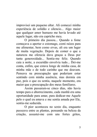 improvisei um pequeno altar. Ali comecei minha
experiência de solidão e silencio... Algo maior
que qualquer amor humano me havia levado até
aquele lugar, não era capricho meu.
       O primeiro dia passou... Quando a fome
começava a apertar o estomago, comi raízes para
me alimentar, bem como ervas, ali era um lugar
de muita vegetação. Depois de comer o que a
natureza me oferecia dava graças a Deus por
tanta generosidade... Sentia-me feliz. Quando
caia a noite, a escuridão envolvia tudo... Dei-me
conta, enfim, que estava longe de minha casa, de
minha mãe e de todo carinho que me doavam.
Pensava na preocupação que poderiam estar
sentindo com minha ausência, mas dormia em
paz, pois o que eu sentia, naquele momento, era
maior que a preocupação dos meus familiares.
       Assim passaram-se cinco dias, não havia
tempo para o aborrecimento, cada manhã era uma
oportunidade para amar, para dedicar-me Aquele
pelo o qual eu amava e me sentia amada por Ele,
sentia-me seduzida.
       O pior aconteceu no sexto dia, enquanto
passeava entre as plantas, pensando na beleza da
criação, assustei-me com uns fortes gritos,



                                               5
 