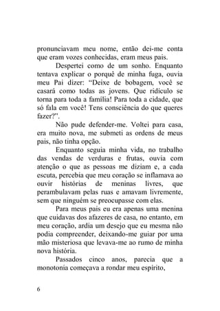 pronunciavam meu nome, então dei-me conta
que eram vozes conhecidas, eram meus pais.
       Despertei como de um sonho. Enquanto
tentava explicar o porquê de minha fuga, ouvia
meu Pai dizer: “Deixe de bobagem, você se
casará como todas as jovens. Que ridículo se
torna para toda a família! Para toda a cidade, que
só fala em você! Tens consciência do que queres
fazer?”.
       Não pude defender-me. Voltei para casa,
era muito nova, me submeti as ordens de meus
pais, não tinha opção.
       Enquanto seguia minha vida, no trabalho
das vendas de verduras e frutas, ouvia com
atenção o que as pessoas me diziam e, a cada
escuta, percebia que meu coração se inflamava ao
ouvir histórias de meninas livres, que
perambulavam pelas ruas e amavam livremente,
sem que ninguém se preocupasse com elas.
       Para meus pais eu era apenas uma menina
que cuidavas dos afazeres de casa, no entanto, em
meu coração, ardia um desejo que eu mesma não
podia compreender, deixando-me guiar por uma
mão misteriosa que levava-me ao rumo de minha
nova história.
       Passados cinco anos, parecia que a
monotonia começava a rondar meu espírito,

6
 