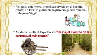 • Religiosa enfermera, prestó su servicio en el hospital
estatal de Treviso y, durante la primera guerra mundial,
trabajó en Viggiú.
• Así decía de ella el Papa Pío XII: