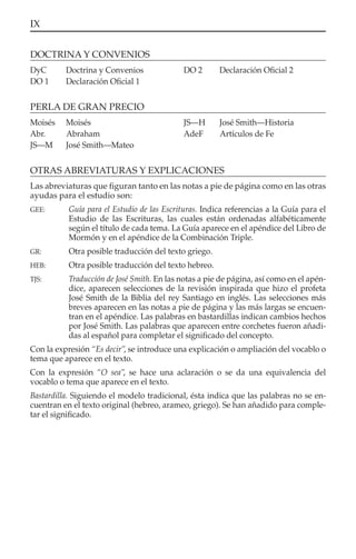 IX
OTRAS ABREVIATURAS Y EXPLICACIONES
Las abreviaturas que ﬁguran tanto en las notas a pie de página como en las otras
ayudas para el estudio son:
GEE: Guía para el Estudio de las Escrituras. Indica referencias a la Guía para el
Estudio de las Escrituras, las cuales están ordenadas alfabéticamente
según el título de cada tema. La Guía aparece en el apéndice del Libro de
Mormón y en el apéndice de la Combinación Triple.
GR: Otra posible traducción del texto griego.
HEB: Otra posible traducción del texto hebreo.
TJS: Traducción de José Smith. En las notas a pie de página, así como en el apén-
dice, aparecen selecciones de la revisión inspirada que hizo el profeta
José Smith de la Biblia del rey Santiago en inglés. Las selecciones más
breves aparecen en las notas a pie de página y las más largas se encuen-
tran en el apéndice. Las palabras en bastardillas indican cambios hechos
por José Smith. Las palabras que aparecen entre corchetes fueron añadi-
das al español para completar el signiﬁcado del concepto.
Con la expresión “Es decir”, se introduce una explicación o ampliación del vocablo o
tema que aparece en el texto.
Con la expresión “O sea”, se hace una aclaración o se da una equivalencia del
vocablo o tema que aparece en el texto.
Bastardilla. Siguiendo el modelo tradicional, ésta indica que las palabras no se en-
cuentran en el texto original (hebreo, arameo, griego). Se han añadido para comple-
tar el signiﬁcado.
DyC Doctrina y Convenios
DO 1 Declaración Oﬁcial 1
DO 2 Declaración Oﬁcial 2
DOCTRINA Y CONVENIOS
PERLA DE GRAN PRECIO
Moisés Moisés
Abr. Abraham
JS—M José Smith—Mateo
JS—H José Smith—Historia
AdeF Artículos de Fe
 