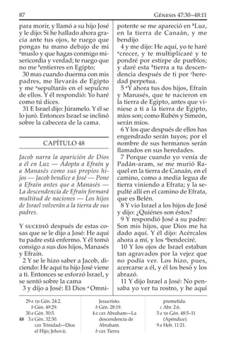 para morir, y llamó a su hijo José
y le dijo: Si he hallado ahora gra-
cia ante tus ojos, te ruego que
pongas tu mano debajo de mi
a
muslo y que hagas conmigo mi-
sericordia y verdad; te ruego que
no me b
entierres en Egipto;
30 mas cuando duerma con mis
padres, me llevarás de Egipto
y me a
sepultarás en el sepulcro
de ellos. Y él respondió: Yo haré
como tú dices.
31 E Israel dijo: Júramelo. Y él se
lo juró. Entonces Israel se inclinó
sobre la cabecera de la cama.
CAPÍTULO 48
Jacob narra la aparición de Dios
a él en Luz — Adopta a Efraín y
a Manasés como sus propios hi-
jos — Jacob bendice a José — Pone
a Efraín antes que a Manasés —
La descendencia de Efraín formará
multitud de naciones — Los hijos
de Israel volverán a la tierra de sus
padres.
Y SUCEDIÓ después de estas co-
sas que se le dijo a José: He aquí
tu padre está enfermo. Y él tomó
consigo a sus dos hijos, Manasés
y Efraín.
2 Y se le hizo saber a Jacob, di-
ciendo: He aquí tu hijo José viene
a ti. Entonces se esforzó Israel, y
se sentó sobre la cama
3 y dijo a José: El Dios a
Omni-
potente se me apareció en b
Luz,
en la tierra de Canaán, y me
bendijo
4 y me dijo: He aquí, yo te haré
a
crecer, y te multiplicaré y te
pondré por estirpe de pueblos;
y daré esta b
tierra a tu descen-
dencia después de ti por c
here-
dad perpetua.
5 a
Y ahora tus dos hijos, Efraín
y Manasés, que te nacieron en
la tierra de Egipto, antes que vi-
niese a ti a la tierra de Egipto,
míos son; como Rubén y Simeón,
serán míos.
6 Y los que después de ellos has
engendrado serán tuyos; por el
nombre de sus hermanos serán
llamados en sus heredades.
7 Porque cuando yo venía de
Padán-aram, se me murió Ra-
quel en la tierra de Canaán, en el
camino, como a media legua de
tierra viniendo a Efrata; y la se-
pulté allí en el camino de Efrata,
que es Belén.
8 Y vio Israel a los hijos de José
y dijo: ¿Quiénes son éstos?
9 Y respondió José a su padre:
Son mis hijos, que Dios me ha
dado aquí. Y él dijo: Acércalos
ahora a mí, y los a
bendeciré.
10 Y los ojos de Israel estaban
tan agravados por la vejez que
no podía ver. Los hizo, pues,
acercarse a él, y él los besó y los
abrazó.
11 Y dijo Israel a José: No pen-
saba yo ver tu rostro, y he aquí
29 a TJS Gén. 24:2.
b Gén. 49:29.
30 a Gén. 50:5.
48 3 a Gén. 32:30.
GEE Trinidad—Dios
el Hijo; Jehová;
Jesucristo.
b Gén. 28:19.
4 a GEE Abraham—La
descendencia de
Abraham.
b GEE Tierra
prometida.
c Abr. 2:6.
5 a TJS Gén. 48:5–11
(Apéndice).
9 a Heb. 11:21.
87 GÉNESIS 47:30–48:11
 
