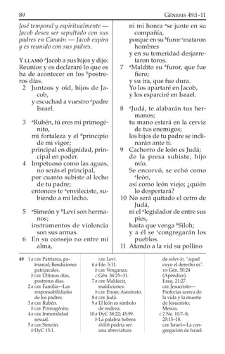 José temporal y espiritualmente —
Jacob desea ser sepultado con sus
padres en Canaán — Jacob expira
y es reunido con sus padres.
Y LLAMÓ a
Jacob a sus hijos y dijo:
Reuníos y os declararé lo que os
ha de acontecer en los b
postre-
ros días.
2 Juntaos y oíd, hijos de Ja-
cob,
y escuchad a vuestro a
padre
Israel.
3 a
Rubén, tú eres mi primogé-
nito,
mi fortaleza y el b
principio
de mi vigor;
principal en dignidad, prin-
cipal en poder.
4 Impetuoso como las aguas,
no serás el principal,
por cuanto subiste al lecho
de tu padre;
entonces te a
envileciste, su-
biendo a mi lecho.
5 a
Simeón y b
Leví son herma-
nos;
instrumentos de violencia
son sus armas.
6 En su consejo no entre mi
alma,
ni mi honra a
se junte en su
compañía,
porque en su b
furor c
mataron
hombres
y en su temeridad desjarre-
taron toros.
7 a
Maldito su b
furor, que fue
ﬁero;
y su ira, que fue dura.
Yo los apartaré en Jacob,
y los esparciré en Israel.
8 a
Judá, te alabarán tus her-
manos;
tu mano estará en la cerviz
de tus enemigos;
los hijos de tu padre se incli-
narán ante ti.
9 Cachorro de león es Judá;
de la presa subiste, hijo
mío.
Se encorvó, se echó como
a
león,
así como león viejo; ¿quién
lo despertará?
10 No será quitado el cetro de
Judá,
ni el a
legislador de entre sus
pies,
hasta que venga b
Siloh;
y a él se c
congregarán los
pueblos.
11 Atando a la vid su pollino
49 1 a GEE Patriarca, pa-
triarcal; Bendiciones
patriarcales.
b GEE Últimos días,
postreros días.
2 a GEE Familia—Las
responsabilidades
de los padres.
3 a GEE Rubén.
b GEE Primogénito.
4 a GEE Inmoralidad
sexual.
5 a GEE Simeón.
b DyC 13:1.
GEE Leví.
6 a Efe. 5:11.
b GEE Venganza.
c Gén. 34:25–31.
7 a GEE Maldecir,
maldiciones.
b GEE Enojo; Asesinato.
8 a GEE Judá.
9 a El león es símbolo
de realeza.
10 a DyC 38:22; 45:59.
b La palabra hebrea
shiloh podría ser
una abreviatura
de asher-lo, “aquel
cuyo el derecho es”.
TJS Gén. 50:24
(Apéndice).
Ezeq. 21:27.
GEE Jesucristo—
Profecías acerca de
la vida y la muerte
de Jesucristo;
Mesías.
c 2 Ne. 10:7–8;
25:15–18.
GEE Israel—La con-
gregación de Israel.
89 GÉNESIS 49:1–11
 
