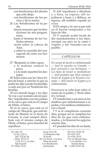 con bendiciones del abismo
que está abajo,
con bendiciones de los pe-
chos y de la matriz.
26 Las a
bendiciones de tu pa-
dre
fueron mayores que las ben-
diciones de mis progeni-
tores;
hasta el término de los b
co-
llados eternos
serán sobre la cabeza de
c
José,
y sobre la coronilla del con-
sagrado de entre sus her-
manos.
27 a
Benjamín es lobo rapaz;
a la mañana comerá la
presa
y a la tarde repartirá los des-
pojos.
28 Todas éstas son las a
doce tri-
bus de Israel, y esto fue lo que su
padre les dijo cuando los bendijo;
a cada uno por su b
bendición los
bendijo.
29 Les mandó luego y les dijo:
Yo voy a ser reunido con mi pue-
blo; a
sepultadme con mis padres
en la cueva que está en el campo
de Efrón, el heteo,
30 en la cueva que está en el
campo de a
Macpela, que está de-
lante de Mamre en la tierra de
Canaán, la cual compró Abra-
ham con el mismo campo de
Efrón, el heteo, para heredad de
sepultura.
31 Allí a
sepultaron a Abraham
y a Sara, su esposa; allí se-
pultaron a Isaac y a Rebeca, su
esposa; allí también sepulté yo
a Lea.
32 El campo y la cueva que está
en él fueron comprados a los
hijos de Het.
33 Y cuando acabó Jacob de
dar mandamientos a sus hijos,
encogió sus pies en la cama y
a
expiró, y fue b
reunido con su
pueblo.
CAPÍTULO 50
El cuerpo de Jacob es embalsamado
— José lo sepulta en Canaán —
José consuela a sus hermanos —
Los hijos de Israel se multiplican
— José promete que Dios sacará a
Israel de Egipto y lo llevará a Ca-
naán — José muere en Egipto y es
embalsamado.
ENTONCES se echó José sobre el
rostro de su padre, y a
lloró sobre
él y lo besó.
2 Y mandó José a sus siervos los
médicos que embalsamasen a su
padre; y los médicos embalsama-
ron a Israel.
3 Y se le cumplieron cuarenta
días, porque así se cumplían los
días de los que eran embalsa-
mados, y lo lloraron los egipcios
setenta días.
4 Y pasados los días de su duelo,
26 a Abr. 2:9.
b 2 Ne. 12:2–3;
DyC 133:26–34.
c Deut. 33:13–17;
1 Cró. 5:1–2. GEE José,
hijo de Jacob.
27 a Deut. 33:12;
Josué 18:11–28.
GEE Benjamín, hijo
de Jacob.
28 a GEE Israel—Las doce
tribus de Israel.
b GEE Bendiciones
patriarcales.
29 a Gén. 47:29–30.
30 a Gén. 23:9.
31 a Gén. 25:10.
33 a GEE Muerte física.
b GEE Familia—La
familia eterna.
50 1 a DyC 42:45–46.
91 GÉNESIS 49:26–50:4
 