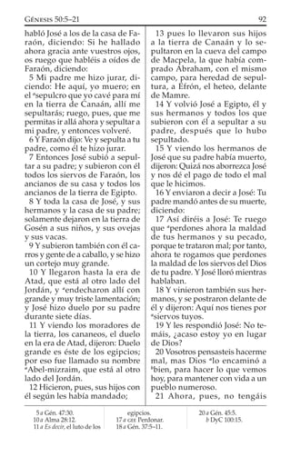 habló José a los de la casa de Fa-
raón, diciendo: Si he hallado
ahora gracia ante vuestros ojos,
os ruego que habléis a oídos de
Faraón, diciendo:
5 Mi padre me hizo jurar, di-
ciendo: He aquí, yo muero; en
el a
sepulcro que yo cavé para mí
en la tierra de Canaán, allí me
sepultarás; ruego, pues, que me
permitas ir allá ahora y sepultar a
mi padre, y entonces volveré.
6 Y Faraón dijo: Ve y sepulta a tu
padre, como él te hizo jurar.
7 Entonces José subió a sepul-
tar a su padre; y subieron con él
todos los siervos de Faraón, los
ancianos de su casa y todos los
ancianos de la tierra de Egipto.
8 Y toda la casa de José, y sus
hermanos y la casa de su padre;
solamente dejaron en la tierra de
Gosén a sus niños, y sus ovejas
y sus vacas.
9 Y subieron también con él ca-
rros y gente de a caballo, y se hizo
un cortejo muy grande.
10 Y llegaron hasta la era de
Atad, que está al otro lado del
Jordán, y a
endecharon allí con
grande y muy triste lamentación;
y José hizo duelo por su padre
durante siete días.
11 Y viendo los moradores de
la tierra, los cananeos, el duelo
en la era de Atad, dijeron: Duelo
grande es éste de los egipcios;
por eso fue llamado su nombre
a
Abel-mizraim, que está al otro
lado del Jordán.
12 Hicieron, pues, sus hijos con
él según les había mandado;
13 pues lo llevaron sus hijos
a la tierra de Canaán y lo se-
pultaron en la cueva del campo
de Macpela, la que había com-
prado Abraham, con el mismo
campo, para heredad de sepul-
tura, a Efrón, el heteo, delante
de Mamre.
14 Y volvió José a Egipto, él y
sus hermanos y todos los que
subieron con él a sepultar a su
padre, después que lo hubo
sepultado.
15 Y viendo los hermanos de
José que su padre había muerto,
dijeron: Quizá nos aborrezca José
y nos dé el pago de todo el mal
que le hicimos.
16 Y enviaron a decir a José: Tu
padre mandó antes de su muerte,
diciendo:
17 Así diréis a José: Te ruego
que a
perdones ahora la maldad
de tus hermanos y su pecado,
porque te trataron mal; por tanto,
ahora te rogamos que perdones
la maldad de los siervos del Dios
de tu padre. Y José lloró mientras
hablaban.
18 Y vinieron también sus her-
manos, y se postraron delante de
él y dijeron: Aquí nos tienes por
a
siervos tuyos.
19 Y les respondió José: No te-
máis, ¿acaso estoy yo en lugar
de Dios?
20 Vosotros pensasteis hacerme
mal, mas Dios a
lo encaminó a
b
bien, para hacer lo que vemos
hoy, para mantener con vida a un
pueblo numeroso.
21 Ahora, pues, no tengáis
5 a Gén. 47:30.
10 a Alma 28:12.
11 a Es decir, el luto de los
egipcios.
17 a GEE Perdonar.
18 a Gén. 37:5–11.
20 a Gén. 45:5.
b DyC 100:15.
92GÉNESIS 50:5–21
 
