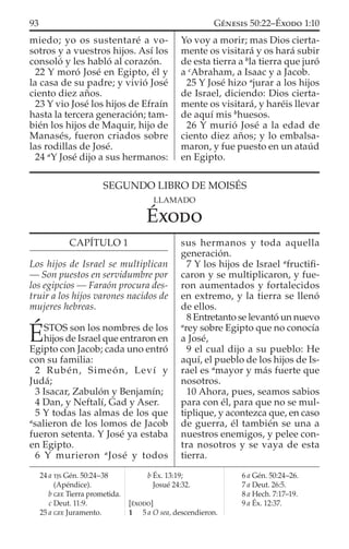 miedo; yo os sustentaré a vo-
sotros y a vuestros hijos. Así los
consoló y les habló al corazón.
22 Y moró José en Egipto, él y
la casa de su padre; y vivió José
ciento diez años.
23 Y vio José los hijos de Efraín
hasta la tercera generación; tam-
bién los hijos de Maquir, hijo de
Manasés, fueron criados sobre
las rodillas de José.
24 a
Y José dijo a sus hermanos:
Yo voy a morir; mas Dios cierta-
mente os visitará y os hará subir
de esta tierra a b
la tierra que juró
a c
Abraham, a Isaac y a Jacob.
25 Y José hizo a
jurar a los hijos
de Israel, diciendo: Dios cierta-
mente os visitará, y haréis llevar
de aquí mis b
huesos.
26 Y murió José a la edad de
ciento diez años; y lo embalsa-
maron, y fue puesto en un ataúd
en Egipto.
24 a TJS Gén. 50:24–38
(Apéndice).
b GEE Tierra prometida.
c Deut. 11:9.
25 a GEE Juramento.
b Éx. 13:19;
Josué 24:32.
[ÉXODO]
1 5 a O sea, descendieron.
6 a Gén. 50:24–26.
7 a Deut. 26:5.
8 a Hech. 7:17–19.
9 a Éx. 12:37.
SEGUNDO LIBRO DE MOISÉS
LLAMADO
ÉXODO
CAPÍTULO 1
Los hijos de Israel se multiplican
— Son puestos en servidumbre por
los egipcios — Faraón procura des-
truir a los hijos varones nacidos de
mujeres hebreas.
ÉSTOS son los nombres de los
hijos de Israel que entraron en
Egipto con Jacob; cada uno entró
con su familia:
2 Rubén, Simeón, Leví y
Judá;
3 Isacar, Zabulón y Benjamín;
4 Dan, y Neftalí, Gad y Aser.
5 Y todas las almas de los que
a
salieron de los lomos de Jacob
fueron setenta. Y José ya estaba
en Egipto.
6 Y murieron a
José y todos
sus hermanos y toda aquella
generación.
7 Y los hijos de Israel a
fructiﬁ-
caron y se multiplicaron, y fue-
ron aumentados y fortalecidos
en extremo, y la tierra se llenó
de ellos.
8 Entretanto se levantó un nuevo
a
rey sobre Egipto que no conocía
a José,
9 el cual dijo a su pueblo: He
aquí, el pueblo de los hijos de Is-
rael es a
mayor y más fuerte que
nosotros.
10 Ahora, pues, seamos sabios
para con él, para que no se mul-
tiplique, y acontezca que, en caso
de guerra, él también se una a
nuestros enemigos, y pelee con-
tra nosotros y se vaya de esta
tierra.
93 GÉNESIS 50:22–ÉXODO 1:10
 
