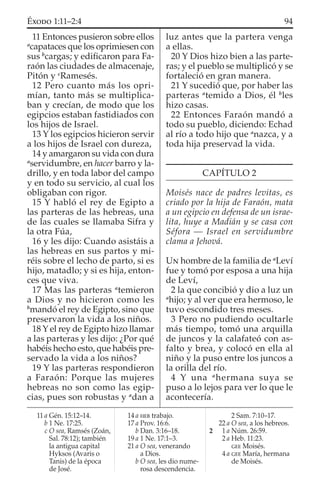 11 Entonces pusieron sobre ellos
a
capataces que los oprimiesen con
sus b
cargas; y ediﬁcaron para Fa-
raón las ciudades de almacenaje,
Pitón y c
Ramesés.
12 Pero cuanto más los opri-
mían, tanto más se multiplica-
ban y crecían, de modo que los
egipcios estaban fastidiados con
los hijos de Israel.
13 Y los egipcios hicieron servir
a los hijos de Israel con dureza,
14 y amargaron su vida con dura
a
servidumbre, en hacer barro y la-
drillo, y en toda labor del campo
y en todo su servicio, al cual los
obligaban con rigor.
15 Y habló el rey de Egipto a
las parteras de las hebreas, una
de las cuales se llamaba Sifra y
la otra Fúa,
16 y les dijo: Cuando asistáis a
las hebreas en sus partos y mi-
réis sobre el lecho de parto, si es
hijo, matadlo; y si es hija, enton-
ces que viva.
17 Mas las parteras a
temieron
a Dios y no hicieron como les
b
mandó el rey de Egipto, sino que
preservaron la vida a los niños.
18 Y el rey de Egipto hizo llamar
a las parteras y les dijo: ¿Por qué
habéis hecho esto, que habéis pre-
servado la vida a los niños?
19 Y las parteras respondieron
a Faraón: Porque las mujeres
hebreas no son como las egip-
cias, pues son robustas y a
dan a
luz antes que la partera venga
a ellas.
20 Y Dios hizo bien a las parte-
ras; y el pueblo se multiplicó y se
fortaleció en gran manera.
21 Y sucedió que, por haber las
parteras a
temido a Dios, él b
les
hizo casas.
22 Entonces Faraón mandó a
todo su pueblo, diciendo: Echad
al río a todo hijo que a
nazca, y a
toda hija preservad la vida.
CAPÍTULO 2
Moisés nace de padres levitas, es
criado por la hija de Faraón, mata
a un egipcio en defensa de un israe-
lita, huye a Madián y se casa con
Séfora — Israel en servidumbre
clama a Jehová.
UN hombre de la familia de a
Leví
fue y tomó por esposa a una hija
de Leví,
2 la que concibió y dio a luz un
a
hijo; y al ver que era hermoso, le
tuvo escondido tres meses.
3 Pero no pudiendo ocultarle
más tiempo, tomó una arquilla
de juncos y la calafateó con as-
falto y brea, y colocó en ella al
niño y la puso entre los juncos a
la orilla del río.
4 Y una a
hermana suya se
puso a lo lejos para ver lo que le
acontecería.
11 a Gén. 15:12–14.
b 1 Ne. 17:25.
c O sea, Ramsés (Zoán,
Sal. 78:12); también
la antigua capital
Hyksos (Avaris o
Tanis) de la época
de José.
14 a HEB trabajo.
17 a Prov. 16:6.
b Dan. 3:16–18.
19 a 1 Ne. 17:1–3.
21 a O sea, venerando
a Dios.
b O sea, les dio nume-
rosa descendencia.
2 Sam. 7:10–17.
22 a O sea, a los hebreos.
2 1 a Núm. 26:59.
2 a Heb. 11:23.
GEE Moisés.
4 a GEE María, hermana
de Moisés.
94ÉXODO 1:11–2:4
 