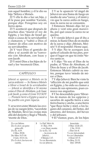 con aquel hombre; y él le dio su
hija a
Séfora a Moisés.
22 Y ella le dio a luz un hijo, y
él le puso por nombre a
Gersón,
porque dijo: Peregrino soy en
tierra ajena.
23 Y aconteció que después de
muchos días a
murió el rey de
Egipto, y los hijos de Israel ge-
mían a causa de la servidumbre
y clamaron; y b
subió a Dios el
clamor de ellos con motivo de
su servidumbre.
24 Y a
oyó Dios el gemido de
ellos y se acordó de su b
conve-
nio con Abraham, con Isaac y
con Jacob.
25 Y miró Dios a los hijos de Is-
rael y los a
reconoció Dios.
CAPÍTULO 3
Jehová se aparece a Moisés en la
zarza ardiente — Se llama a Moisés
a librar a Israel de la servidumbre
— Jehová se identiﬁca a Sí mismo
como el Dios de Abraham, y de Isaac
y de Jacob, y como el Gran YO SOY
— Promete herir a Egipto y sacar a
Su pueblo con gran riqueza.
Y APACENTANDO Moisés las ove-
jas de su suegro Jetro, a
sacerdote
de Madián, llevó las ovejas más
allá del desierto y llegó a b
Horeb,
c
monte de Dios.
2 Y se le apareció a
el ángel de
Jehová en una llama de fuego en
medio de una b
zarza; y él miró y
vio que la zarza ardía en fuego,
mas la zarza no se consumía.
3 Entonces Moisés dijo: Iré yo
ahora y veré esta gran maravi-
lla, por qué causa la zarza no se
quema.
4 Y viendo Jehová que él iba a
mirar, lo llamó Dios de en medio
de la zarza y dijo: ¡Moisés, Moi-
sés! Y él respondió: Heme aquí.
5 Y dijo: No te acerques acá;
quita el calzado de tus pies, por-
que el lugar en que tú estás a
tie-
rra santa es.
6 Y dijo: a
Yo soy el Dios de tu
padre, el b
Dios de Abraham, el
Dios de Isaac y el Dios de Jacob.
Entonces Moisés cubrió su ros-
tro, porque tuvo c
miedo de mi-
rar a Dios.
7 Y dijo Jehová: Bien he visto la
a
aﬂicción de mi pueblo que está
en Egipto, y he oído su clamor a
causa de sus opresores, pues co-
nozco sus angustias.
8 Y he descendido para a
librar-
los de manos de los egipcios y
sacarlos de aquella tierra a una
tierra buena y ancha, a una tierra
b
que ﬂuye leche y miel, a los lu-
gares del cananeo, del heteo, del
amorreo, del ferezeo, del heveo
y del jebuseo.
9 El a
clamor, pues, de los hijos
21 a GEE Séfora.
22 a Es decir, un pere-
grino allí.
23 a Éx. 4:19.
b Mos. 29:20.
24 a Mos. 9:17–18.
b Gén. 15:13–14.
25 a Es decir, los tuvo en
cuenta.
3 1 a DyC 84:6–16.
b 1 Rey. 19:8.
c GEE Sinaí, monte.
2 a TJS Éx. 3:2
…la presencia de
Jehová…
b Moisés 1:17.
5 a GEE Reverencia.
6 a GEE Jehová;
Jesucristo.
b Mar. 12:26–27;
1 Ne. 19:10.
c Éter 3:6–8.
7 a GEE Adversidad.
8 a GEE Libertador.
b Deut. 8:7–9.
9 a Mos. 21:15;
DyC 109:49.
96ÉXODO 2:22–3:9
 