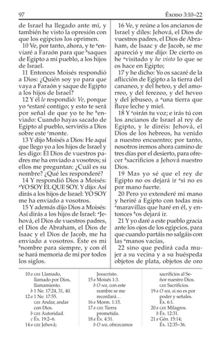 de Israel ha llegado ante mí, y
también he visto la opresión con
que los egipcios los oprimen.
10 Ve, por tanto, ahora, y te a
en-
viaré a Faraón para que b
saques
de Egipto a mi pueblo, a los hijos
de Israel.
11 Entonces Moisés respondió
a Dios: ¿Quién soy yo para que
vaya a Faraón y saque de Egipto
a los hijos de Israel?
12 Y él le respondió: Ve, porque
yo a
estaré contigo; y esto te será
por señal de que yo te he b
en-
viado: Cuando hayas sacado de
Egipto al pueblo, serviréis a Dios
sobre este c
monte.
13 Y dijo Moisés a Dios: He aquí
que llego yo a los hijos de Israel y
les digo: El Dios de vuestros pa-
dres me ha enviado a vosotros; si
ellos me preguntan: ¿Cuál es su
nombre? ¿Qué les responderé?
14 Y respondió Dios a Moisés:
a
YO SOY ELQUE SOY. Y dijo:Así
dirás a los hijos de Israel: YO SOY
me ha enviado a vosotros.
15 Y además dijo Dios a Moisés:
Así dirás a los hijos de Israel: a
Je-
hová, el Dios de vuestros padres,
el Dios de Abraham, el Dios de
Isaac y el Dios de Jacob, me ha
enviado a vosotros. Éste es mi
b
nombre para siempre, y con él
se hará memoria de mí por todos
los siglos.
16 Ve, y reúne a los ancianos de
Israel y diles: Jehová, el Dios de
vuestros padres, el Dios de Abra-
ham, de Isaac y de Jacob, se me
apareció y me dijo: De cierto os
he a
visitado y he visto lo que se
os hace en Egipto;
17 y he dicho: Yo os sacaré de la
aﬂicción de Egipto a la tierra del
cananeo, y del heteo, y del amo-
rreo, y del ferezeo, y del heveo
y del jebuseo, a a
una tierra que
ﬂuye leche y miel.
18 Y a
oirán tu voz; e irás tú con
los ancianos de Israel al rey de
Egipto, y le diréis: Jehová, el
Dios de los hebreos, ha venido
a nuestro encuentro; por tanto,
nosotros iremos ahora camino de
tres días por el desierto, para ofre-
cer b
sacriﬁcios a Jehová nuestro
Dios.
19 Mas yo sé que el rey de
Egipto no os dejará ir a
si no es
por mano fuerte.
20 Pero yo extenderé mi mano
y heriré a Egipto con todas mis
a
maravillas que haré en él, y en-
tonces b
os dejará ir.
21 Y yo daré a este pueblo gracia
ante los ojos de los egipcios, para
que cuando partáis no salgáis con
las a
manos vacías,
22 sino que pedirá cada mu-
jer a su vecina y a su huéspeda
objetos de plata, objetos de oro
10 a GEE Llamado,
llamado por Dios,
llamamiento.
b 1 Ne. 17:24, 31, 40.
12 a 1 Ne. 17:55.
GEE Andar, andar
con Dios.
b GEE Autoridad.
c Éx. 19:2–6.
14 a GEE Jehová;
Jesucristo.
15 a Moisés 1:3.
b O sea, con este
nombre se me
recordará…
16 a Morm. 1:15.
17 a GEE Tierra
prometida.
18 a Éx. 4:31.
b O sea, ofrezcamos
sacriﬁcios al Se-
ñor nuestro Dios.
GEE Sacriﬁcios.
19 a O sea, si no es por
poder y señales.
Éx. 6:1.
20 a GEE Milagros.
b Éx. 12:31.
21 a Gén. 15:14;
Éx. 12:35–36.
97 ÉXODO 3:10–22
 