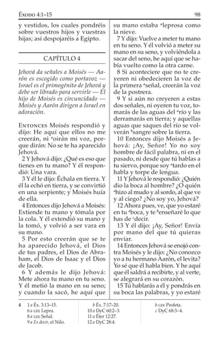 y vestidos, los cuales pondréis
sobre vuestros hijos y vuestras
hijas; así despojaréis a Egipto.
CAPÍTULO 4
Jehová da señales a Moisés — Aa-
rón es escogido como portavoz —
Israel es el primogénito de Jehová y
debe ser librado para servirle — El
hijo de Moisés es circuncidado —
Moisés y Aarón dirigen a Israel en
adoración.
ENTONCES Moisés respondió y
dijo: He aquí que ellos no me
creerán, ni a
oirán mi voz, por-
que dirán: No se te ha aparecido
Jehová.
2 Y Jehová dijo: ¿Qué es eso que
tienes en tu mano? Y él respon-
dió: Una vara.
3 Y él le dijo: Échala en tierra. Y
él la echó en tierra, y se convirtió
en una serpiente; y Moisés huía
de ella.
4 Entonces dijo Jehová a Moisés:
Extiende tu mano y tómala por
la cola. Y él extendió su mano y
la tomó, y volvió a ser vara en
su mano.
5 Por esto creerán que se te
ha aparecido Jehová, el Dios
de tus padres, el Dios de Abra-
ham, el Dios de Isaac y el Dios
de Jacob.
6 Y además le dijo Jehová:
Mete ahora tu mano en tu seno.
Y él metió la mano en su seno;
y cuando la sacó, he aquí que
su mano estaba a
leprosa como
la nieve.
7 Y dijo: Vuelve a meter tu mano
en tu seno. Y él volvió a meter su
mano en su seno, y volviéndola a
sacar del seno, he aquí que se ha-
bía vuelto como la otra carne.
8 Si aconteciere que no te cre-
yeren ni obedecieren la voz de
la primera a
señal, creerán la voz
de la postrera.
9 Y si aún no creyeren a estas
dos señales, ni oyeren tu voz, to-
marás de las aguas del a
río y las
derramarás en tierra; y aquellas
aguas que saques del río se vol-
verán b
sangre sobre la tierra.
10 Entonces dijo Moisés a Je-
hová: ¡Ay, Señor! Yo no soy
hombre de fácil palabra, ni en el
pasado, ni desde que tú hablas a
tu siervo, porque soy a
tardo en el
habla y torpe de lengua.
11 Y Jehová le respondió: ¿Quién
dio la boca al hombre? ¿O quién
a
hizo al mudo y al sordo, al que ve
y al ciego? ¿No soy yo, Jehová?
12 Ahora pues, ve, que yo estaré
en tu a
boca, y te b
enseñaré lo que
has de c
decir.
13 Y él dijo: ¡Ay, Señor! Envía
por mano del que tú quieras
enviar.
14 Entonces Jehová se enojó con-
tra Moisés y le dijo: ¿No conozco
yo a tu hermano Aarón, el levita?
Yo sé que él habla bien. Y he aquí
que él saldrá a recibirte, y al verte,
se alegrará en su corazón.
15 Tú hablarás a él y pondrás en
su boca las palabras, y yo estaré
4 1 a Éx. 3:13–15.
6 a GEE Lepra.
8 a GEE Señal.
9 a Es decir, el Nilo.
b Éx. 7:17–20.
10 a DyC 60:2–3.
11 a Éter 12:27.
12 a DyC 28:4.
b GEE Profeta.
c DyC 68:3–4.
98ÉXODO 4:1–15
 