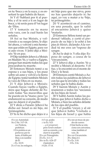 en tu a
boca y en la suya, y os en-
señaré lo que habéis de hacer.
16 Y él a
hablará por ti al pue-
blo; y él te será a ti en lugar de
boca, y tú serás para él b
en lugar
de c
Dios.
17 Y tomarás en tu mano
esta vara, con la cual harás las
señales.
18 Así se fue Moisés, y vol-
viendo a su suegro Jetro, le dijo:
Iré ahora, y volveré a mis herma-
nos que están en Egipto, para ver
si aún viven. Y Jetro dijo a Moi-
sés: Ve en paz.
19 Dijo también Jehová a Moisés
en Madián: Ve, y vuelve a Egipto,
porque han muerto todos los que
procuraban tu muerte.
20 Entonces Moisés tomó a su
esposa y a sus hijos, y los puso
sobre un asno y volvió a la tierra
de Egipto; tomó también Moisés
la vara de Dios en su mano.
21 Y dijo Jehová a Moisés:
Cuando hayas vuelto a Egipto,
mira que hagas delante de Fa-
raón todas a
las maravillas que
he puesto en tu b
mano; pero c
yo
endureceré su corazón, de modo
que no dejará ir al pueblo.
22 Y dirás a Faraón: Jehová ha
dicho así: Israel es mi hijo, mi
a
primogénito.
23 Ya te he dicho que dejes ir a
mi hijo para que me sirva, pero
no has querido dejarlo ir; he
aquí, yo voy a matar a tu a
hijo,
tu primogénito.
24 a
Y aconteció en el camino,
en una posada, que le salió
al encuentro Jehová y quiso
b
matarlo.
25 Entonces Séfora tomó un pe-
dernal a
aﬁlado, y cortó el pre-
pucio de su hijo y lo echó a los
pies de Moisés, diciendo: A la ver-
dad tú me eres un b
esposo de
sangre.
26 Así le dejó ir. Y ella dijo: Es-
poso de sangre, a causa de la
a
circuncisión.
27 Y Jehová dijo a Aarón: Ve a
recibir a Moisés al desierto. Y él
fue, y lo encontró en el monte de
Dios y le besó.
28 Entonces contó Moisés a Aa-
rón todas las palabras de Jehová
con las que le enviaba y todas las
señales que le había dado.
29 Y fueron Moisés y Aarón y
reunieron a todos los a
ancianos
de los hijos de Israel.
30 Y habló Aarón todas las pa-
labras que Jehová había dicho a
Moisés, e hizo las señales delante
de los ojos del pueblo.
31 Y el pueblo a
creyó; y al oír
que Jehová había b
visitado a
los hijos de Israel y que había
15 a GEE Autoridad.
16 a 2 Ne. 3:17–18.
GEE Profecía,
profetizar.
b Un profeta es un
portavoz; por lo
tanto, él habla por
Dios o en nombre
de Él.
c Éx. 18:19.
21 a O sea, los milagros.
b O sea, poder.
c TJS Éx. 4:21
…y te prosperaré;
pero Faraón endure-
cerá su corazón, y no
dejará ir al pueblo.
22 a GEE Primogénito.
23 a Éx. 11:1–5.
24 a TJS Éx. 4:24–27
(Apéndice).
b Gén. 17:14.
25 a HEB un trozo de pie-
dra de cuarzo.
b Este hecho se rela-
ciona con convenios;
véase también el
vers. 26.
26 a GEE Circuncisión.
29 a Alma 6:1.
31 a Éx. 3:18.
b Éx. 3:16.
99 ÉXODO 4:16–31
 
