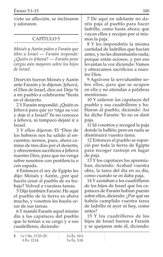 visto su aﬂicción, se inclinaron
y adoraron.
CAPÍTULO 5
Moisés y Aarón piden a Faraón que
libre a Israel — Faraón responde:
¿Quién es Jehová? — Faraón pone
cargas aún mayores sobre los hijos
de Israel.
DESPUÉS fueron Moisés y Aarón
ante Faraón y le dijeron: Jehová,
el Dios de Israel, dice así: Deja a
ir
a mi pueblo a celebrarme b
ﬁesta
en el desierto.
2 Y Faraón respondió: ¿Quién es
Jehová para que yo a
oiga su voz
y deje ir a Israel? Yo no conozco
a Jehová, ni tampoco dejaré ir a
Israel.
3 Y ellos dijeron: El a
Dios de
los hebreos nos ha salido al en-
cuentro; iremos, pues, ahora ca-
mino de tres días por el desierto,
y ofreceremos sacriﬁcios a Jehová
nuestro Dios, para que no venga
sobre nosotros con pestilencia o
con espada.
4 Entonces el rey de Egipto les
dijo: Moisés y Aarón, ¿por qué
hacéis cesar al pueblo de su tra-
bajo? Volved a vuestras tareas.
5 Dijo también Faraón: He aquí
el pueblo de la tierra es ahora
mucho, y vosotros les hacéis ce-
sar de sus tareas.
6 Y mandó Faraón aquel mismo
día a los capataces del pueblo
que lo tenían a su cargo y a sus
cuadrilleros, diciendo:
7 De aquí en adelante no da-
réis paja al pueblo para hacer
ladrillo, como hasta ahora; que
vayan ellos y recojan por sí mis-
mos la paja.
8 Y les impondréis la misma
cantidad de ladrillos que hacían
antes, y no les disminuiréis nada;
porque están ociosos, y por eso
levantan la voz diciendo: Vamos
y ofrezcamos sacriﬁcios a nues-
tro Dios.
9 Agrávese la servidumbre so-
bre ellos, para que se ocupen
en ella y no atiendan a palabras
mentirosas.
10 Y salieron los capataces del
pueblo y sus cuadrilleros y ha-
blaron al pueblo, diciendo: Así
ha dicho Faraón: Yo no os daré
paja.
11 Id vosotros y recoged la paja
donde la halléis; pero en nada se
disminuirá vuestra tarea.
12 Entonces el pueblo se espar-
ció por toda la tierra de Egipto
para recoger rastrojo en lugar
de paja.
13 Y los capataces los apremia-
ban, diciendo: Acabad vuestra
obra, la tarea del día en su día,
como cuando se os daba paja.
14 Y azotaban a los cuadrilleros
de los hijos de Israel que los ca-
pataces de Faraón habían puesto
sobre ellos, diciendo: ¿Por qué no
habéis cumplido vuestra tarea
de ladrillo ni ayer ni hoy, como
antes?
15 Y los cuadrilleros de los
hijos de Israel fueron a Faraón
y se quejaron ante él, diciendo:
5 1 a 1 Ne. 17:23–25.
b Éx. 12:14.
2 a Éx. 10:3.
3 a Éx. 3:18.
100ÉXODO 5:1–15
 